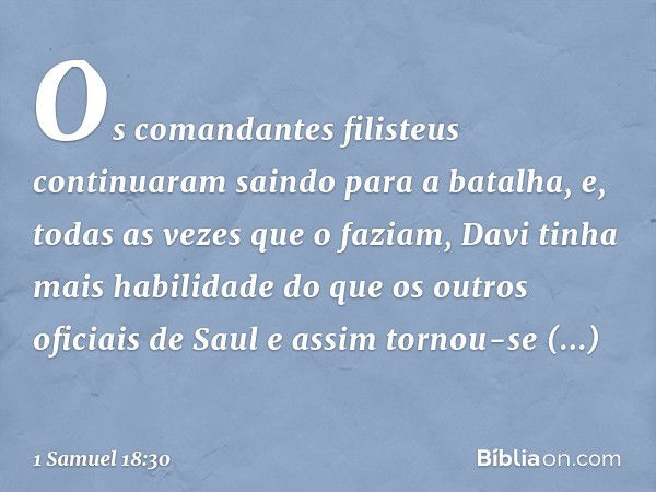 Os comandantes filisteus continuaram saindo para a batalha, e, todas as vezes que o faziam, Davi tinha mais habilidade do que os outros oficiais de Saul e assim