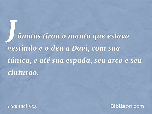 Jônatas tirou o manto que estava vestindo e o deu a Davi, com sua túnica, e até sua espada, seu arco e seu cinturão. -- 1 Samuel 18:4