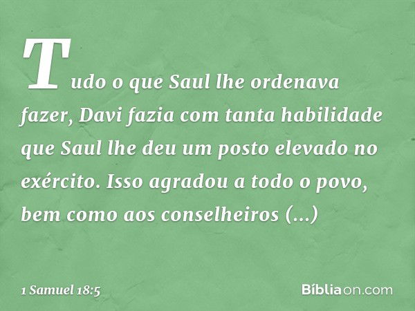 Tudo o que Saul lhe ordenava fazer, Davi fazia com tanta habilidade que Saul lhe deu um posto elevado no exército. Isso agradou a todo o povo, bem como aos cons