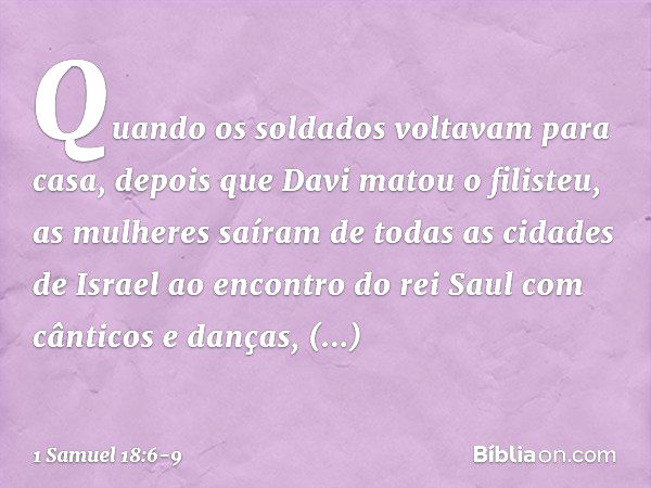 Quando os soldados voltavam para casa, depois que Davi matou o filisteu, as mulheres saíram de todas as cidades de Israel ao encontro do rei Saul com cânticos e