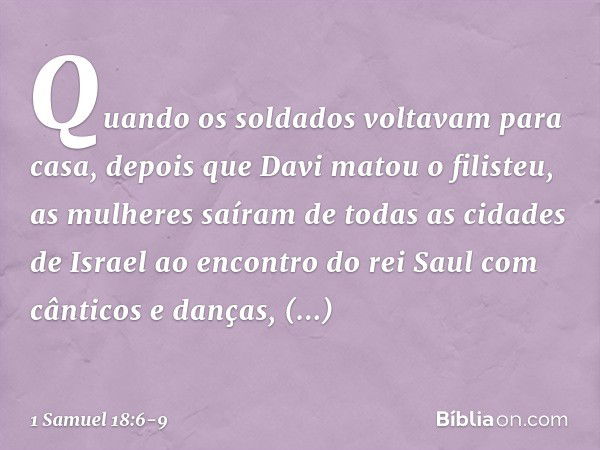 Quando os soldados voltavam para casa, depois que Davi matou o filisteu, as mulheres saíram de todas as cidades de Israel ao encontro do rei Saul com cânticos e