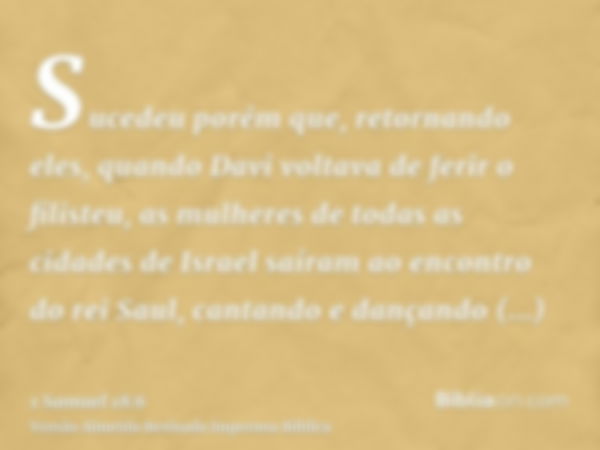 Sucedeu porém que, retornando eles, quando Davi voltava de ferir o filisteu, as mulheres de todas as cidades de Israel saíram ao encontro do rei Saul, cantando 