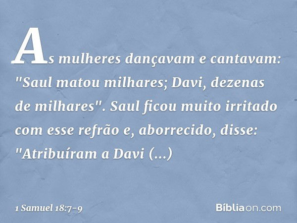 As mulheres dançavam e cantavam:
"Saul matou milhares;
Davi, dezenas de milhares". Saul ficou muito irritado com esse refrão e, aborrecido, disse: "Atribuíram a