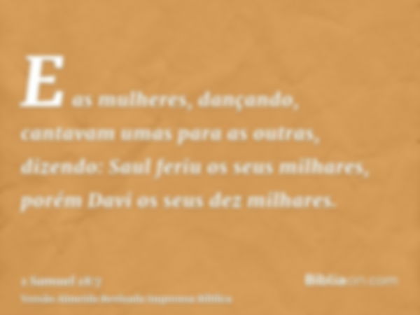 E as mulheres, dançando, cantavam umas para as outras, dizendo: Saul feriu os seus milhares, porém Davi os seus dez milhares.