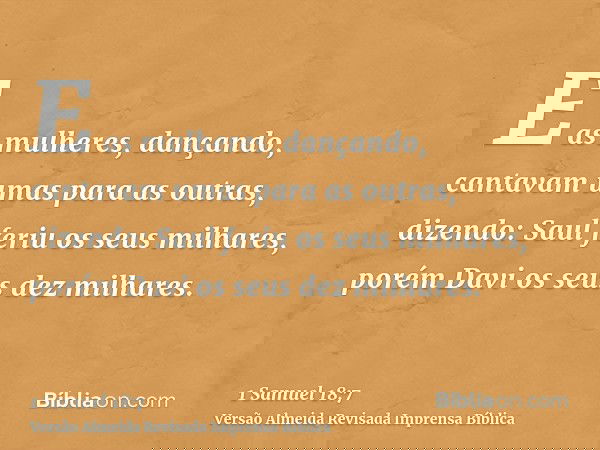 E as mulheres, dançando, cantavam umas para as outras, dizendo: Saul feriu os seus milhares, porém Davi os seus dez milhares.