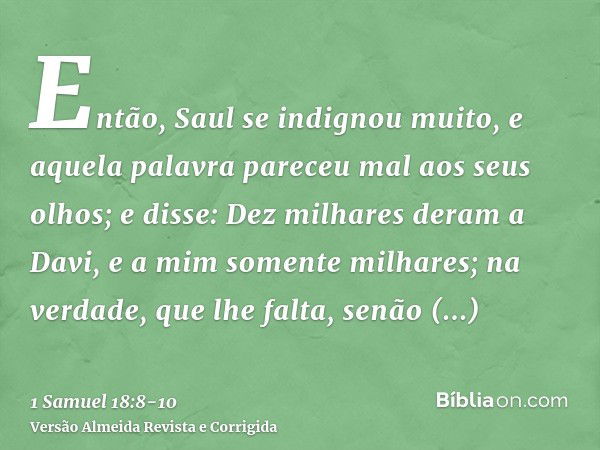 Então, Saul se indignou muito, e aquela palavra pareceu mal aos seus olhos; e disse: Dez milhares deram a Davi, e a mim somente milhares; na verdade, que lhe fa