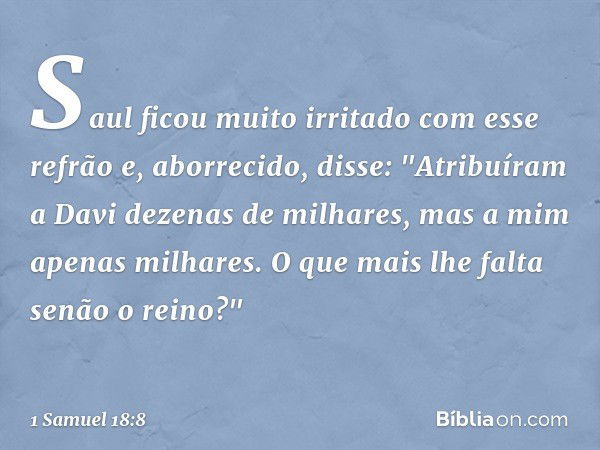 Saul ficou muito irritado com esse refrão e, aborrecido, disse: "Atribuíram a Davi dezenas de milhares, mas a mim apenas milhares. O que mais lhe falta senão o 