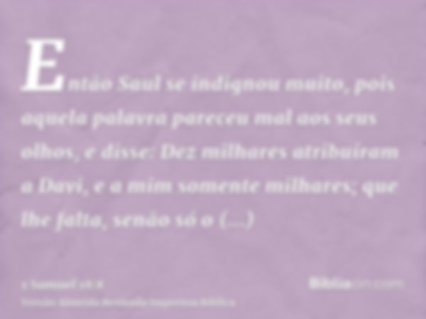 Então Saul se indignou muito, pois aquela palavra pareceu mal aos seus olhos, e disse: Dez milhares atribuíram a Davi, e a mim somente milhares; que lhe falta, 