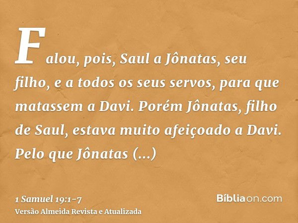 Falou, pois, Saul a Jônatas, seu filho, e a todos os seus servos, para que matassem a Davi. Porém Jônatas, filho de Saul, estava muito afeiçoado a Davi.Pelo que