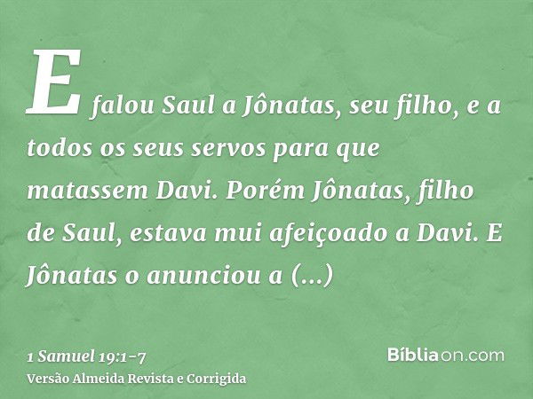 E falou Saul a Jônatas, seu filho, e a todos os seus servos para que matassem Davi. Porém Jônatas, filho de Saul, estava mui afeiçoado a Davi.E Jônatas o anunci