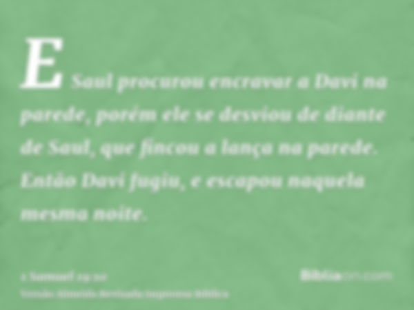 E Saul procurou encravar a Davi na parede, porém ele se desviou de diante de Saul, que fincou a lança na parede. Então Davi fugiu, e escapou naquela mesma noite