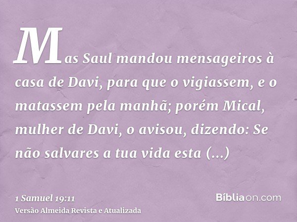 Mas Saul mandou mensageiros à casa de Davi, para que o vigiassem, e o matassem pela manhã; porém Mical, mulher de Davi, o avisou, dizendo: Se não salvares a tua