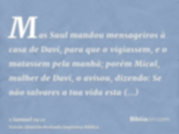 Mas Saul mandou mensageiros à casa de Davi, para que o vigiassem, e o matassem pela manhã; porém Mical, mulher de Davi, o avisou, dizendo: Se não salvares a tua