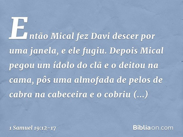 Então Mical fez Davi descer por uma janela, e ele fugiu. Depois Mical pegou um ídolo do clã e o deitou na cama, pôs uma almofada de pelos de cabra na cabeceira 