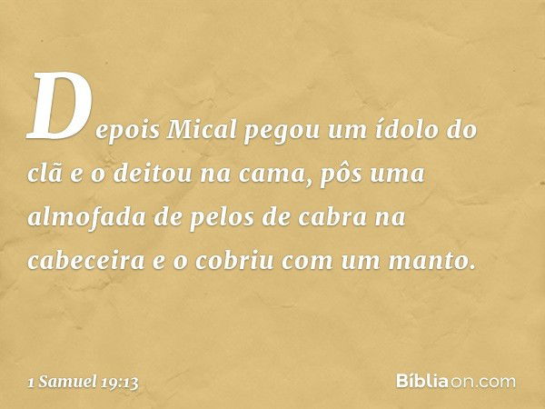 Depois Mical pegou um ídolo do clã e o deitou na cama, pôs uma almofada de pelos de cabra na cabeceira e o cobriu com um manto. -- 1 Samuel 19:13