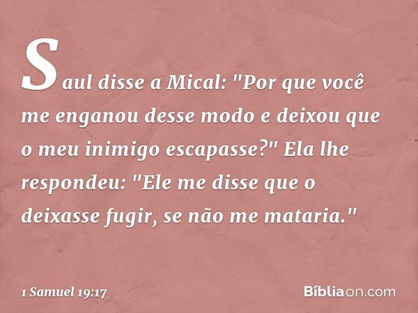 Saul disse a Mical: "Por que você me enganou desse modo e deixou que o meu inimigo escapasse?"
Ela lhe respondeu: "Ele me disse que o deixasse fugir, se não me 