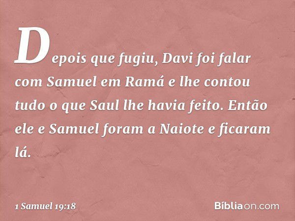 Depois que fugiu, Davi foi falar com Samuel em Ramá e lhe contou tudo o que Saul lhe havia feito. Então ele e Samuel foram a Naiote e ficaram lá. -- 1 Samuel 19