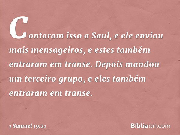 Contaram isso a Saul, e ele enviou mais mensageiros, e estes também entraram em transe. Depois mandou um terceiro grupo, e eles também entraram em transe. -- 1 