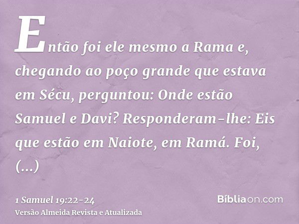 Então foi ele mesmo a Rama e, chegando ao poço grande que estava em Sécu, perguntou: Onde estão Samuel e Davi? Responderam-lhe: Eis que estão em Naiote, em Ramá