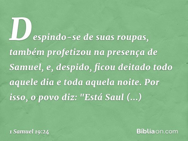 Despindo-se de suas roupas, também profetizou na presença de Samuel, e, despido, ficou deitado todo aquele dia e toda aquela noite. Por isso, o povo diz: "Está 