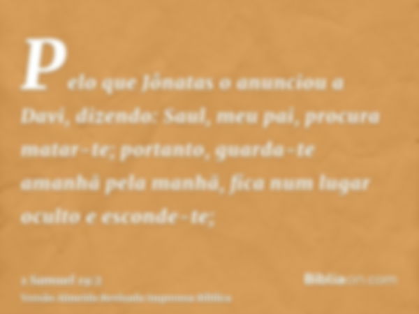 Pelo que Jônatas o anunciou a Davi, dizendo: Saul, meu pai, procura matar-te; portanto, guarda-te amanhã pela manhã, fica num lugar oculto e esconde-te;