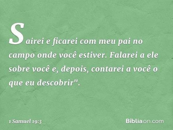 Sairei e ficarei com meu pai no campo onde você estiver. Falarei a ele sobre você e, depois, contarei a você o que eu descobrir". -- 1 Samuel 19:3