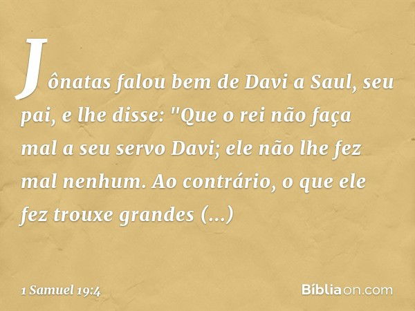 Jônatas falou bem de Davi a Saul, seu pai, e lhe disse: "Que o rei não faça mal a seu servo Davi; ele não lhe fez mal nenhum. Ao contrário, o que ele fez trouxe