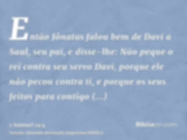 Então Jônatas falou bem de Davi a Saul, seu pai, e disse-lhe: Não peque o rei contra seu servo Davi, porque ele não pecou contra ti, e porque os seus feitos par