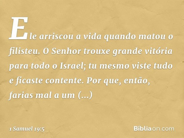 Ele arriscou a vida quando matou o filisteu. O Senhor trouxe grande vitória para todo o Israel; tu mesmo viste tudo e ficaste contente. Por que, então, farias m