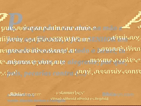 Porque pôs a sua alma na mão e feriu aos filisteus, e fez o SENHOR um grande livramento a todo o Israel; tu mesmo o viste e te alegraste; por que, pois, pecaria