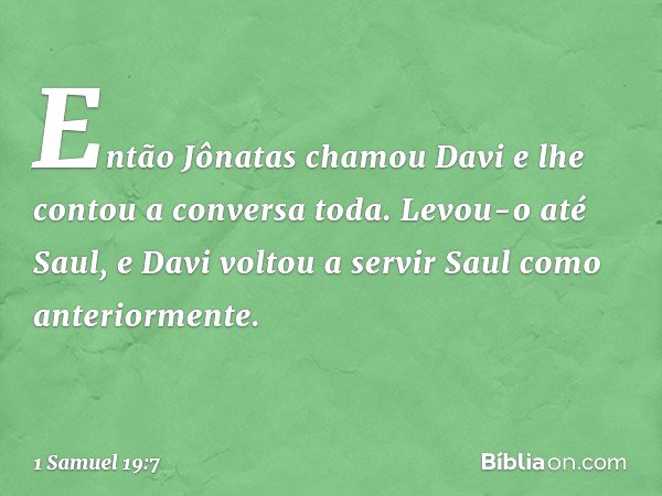 Então Jônatas chamou Davi e lhe contou a conversa toda. Levou-o até Saul, e Davi voltou a servir Saul como anteriormente. -- 1 Samuel 19:7
