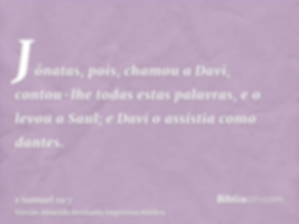 Jônatas, pois, chamou a Davi, contou-lhe todas estas palavras, e o levou a Saul; e Davi o assistia como dantes.