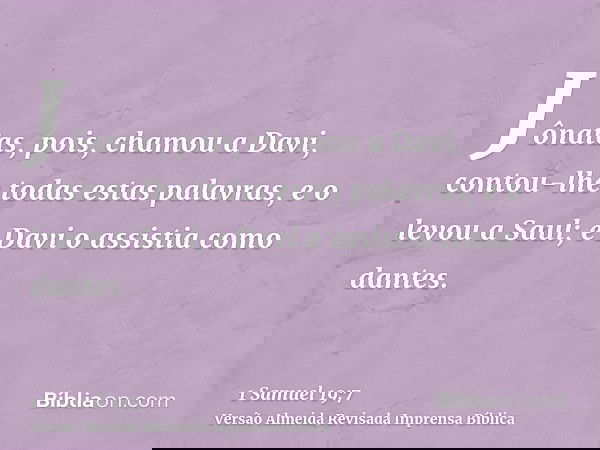 Jônatas, pois, chamou a Davi, contou-lhe todas estas palavras, e o levou a Saul; e Davi o assistia como dantes.