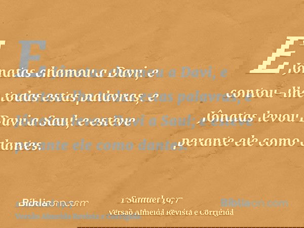E Jônatas chamou a Davi, e contou-lhe todas estas palavras, e Jônatas levou Davi a Saul; e esteve perante ele como dantes.