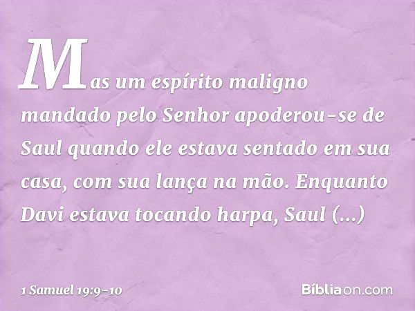 Mas um espírito maligno mandado pelo Senhor apoderou-se de Saul quando ele estava sentado em sua casa, com sua lança na mão. Enquanto Davi estava tocando harpa,