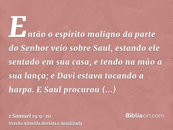 Então o espírito maligno da parte do Senhor veio sobre Saul, estando ele sentado em sua casa, e tendo na mão a sua lança; e Davi estava tocando a harpa.E Saul p