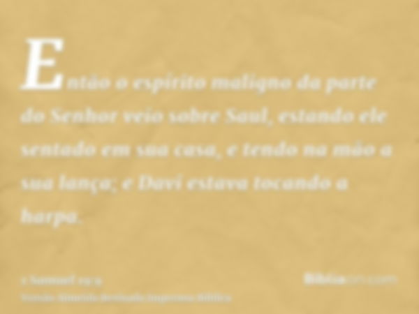 Então o espírito maligno da parte do Senhor veio sobre Saul, estando ele sentado em sua casa, e tendo na mão a sua lança; e Davi estava tocando a harpa.