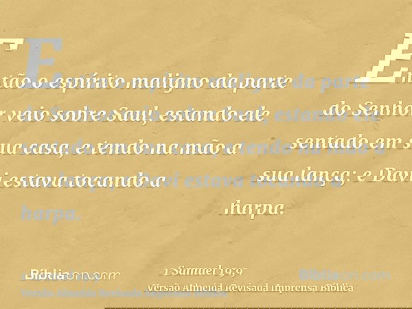 Então o espírito maligno da parte do Senhor veio sobre Saul, estando ele sentado em sua casa, e tendo na mão a sua lança; e Davi estava tocando a harpa.