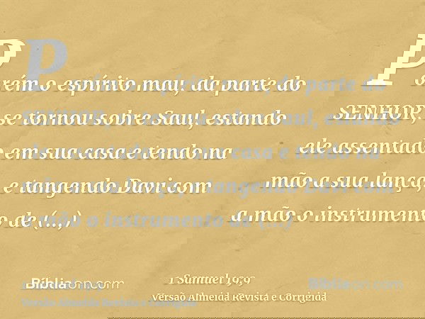 Porém o espírito mau, da parte do SENHOR, se tornou sobre Saul, estando ele assentado em sua casa e tendo na mão a sua lança, e tangendo Davi com a mão o instru