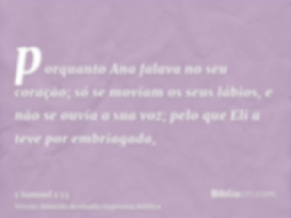 porquanto Ana falava no seu coração; só se moviam os seus lábios, e não se ouvia a sua voz; pelo que Eli a teve por embriagada,