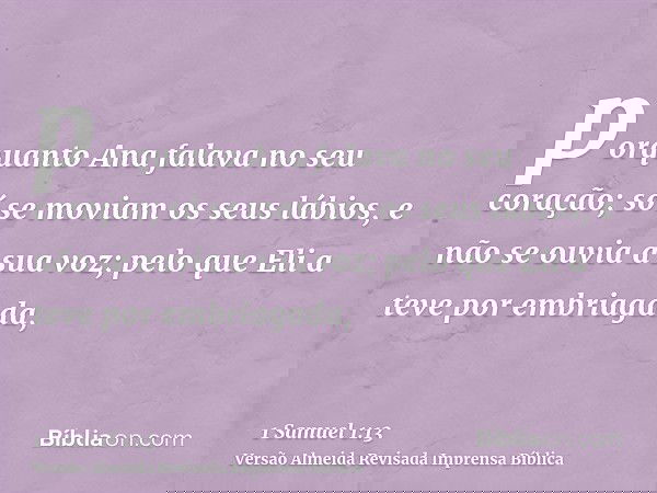 porquanto Ana falava no seu coração; só se moviam os seus lábios, e não se ouvia a sua voz; pelo que Eli a teve por embriagada,