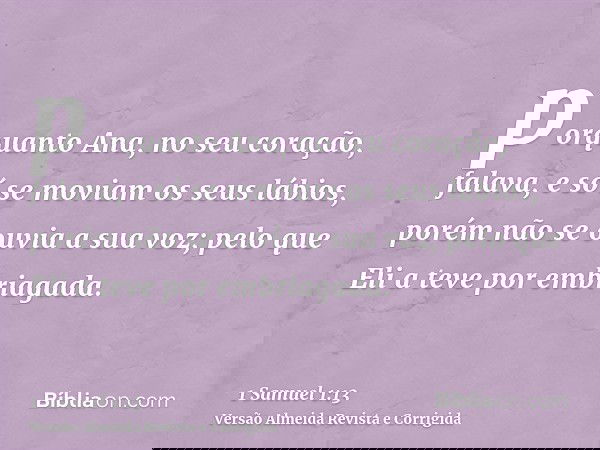 porquanto Ana, no seu coração, falava, e só se moviam os seus lábios, porém não se ouvia a sua voz; pelo que Eli a teve por embriagada.