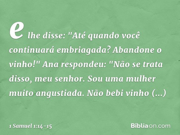 e lhe disse: "Até quando você continuará embriagada? Abandone o vinho!" Ana respondeu: "Não se trata disso, meu senhor. Sou uma mulher muito angustiada. Não beb