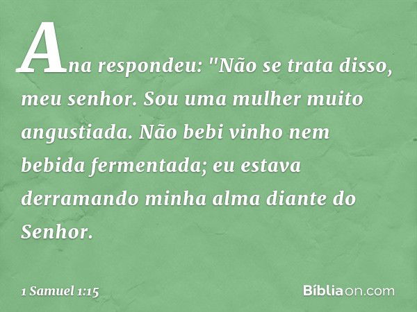 Ana respondeu: "Não se trata disso, meu senhor. Sou uma mulher muito angustiada. Não bebi vinho nem bebida fermentada; eu estava derramando minha alma diante do