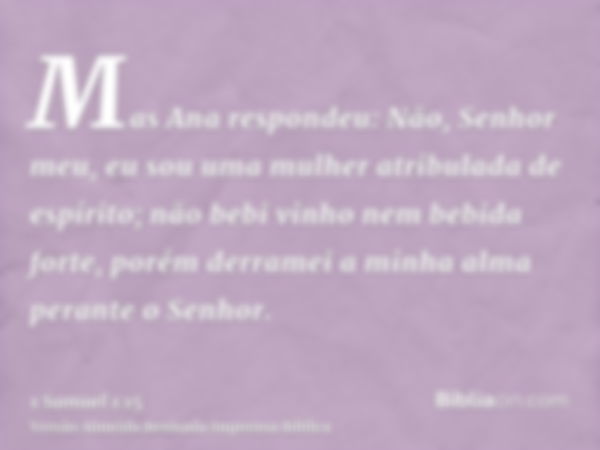 Mas Ana respondeu: Não, Senhor meu, eu sou uma mulher atribulada de espírito; não bebi vinho nem bebida forte, porém derramei a minha alma perante o Senhor.