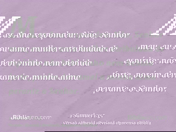 Mas Ana respondeu: Não, Senhor meu, eu sou uma mulher atribulada de espírito; não bebi vinho nem bebida forte, porém derramei a minha alma perante o Senhor.