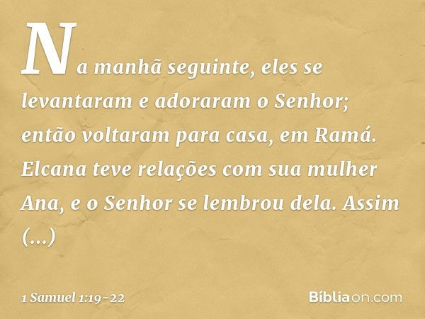 Na manhã seguinte, eles se levantaram e adoraram o Senhor; então voltaram para casa, em Ramá. Elcana teve relações com sua mulher Ana, e o Senhor se lembrou del