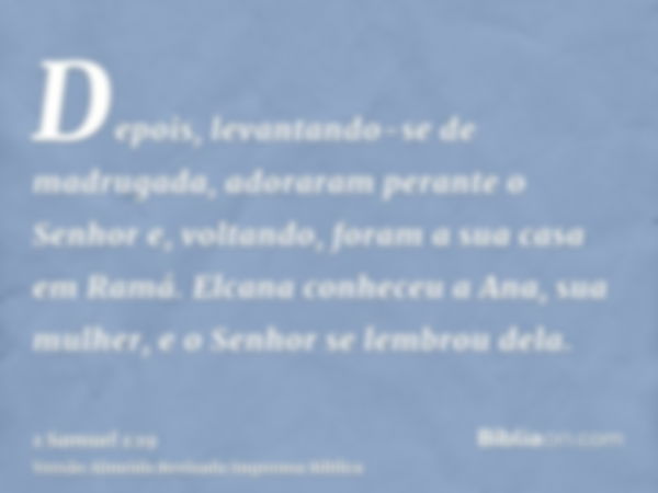 Depois, levantando-se de madrugada, adoraram perante o Senhor e, voltando, foram a sua casa em Ramá. Elcana conheceu a Ana, sua mulher, e o Senhor se lembrou de