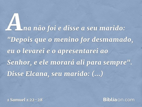 Ana não foi e disse a seu marido: "Depois que o menino for desmamado, eu o levarei e o apresentarei ao Senhor, e ele morará ali para sempre". Disse Elcana, seu 