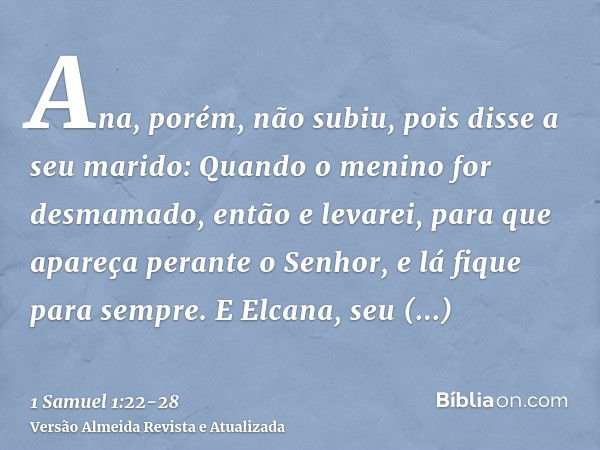 Ana, porém, não subiu, pois disse a seu marido: Quando o menino for desmamado, então e levarei, para que apareça perante o Senhor, e lá fique para sempre.E Elca